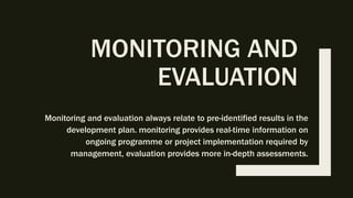 MONITORING AND
EVALUATION
Monitoring and evaluation always relate to pre-identified results in the
development plan. monitoring provides real-time information on
ongoing programme or project implementation required by
management, evaluation provides more in-depth assessments.
 