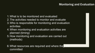 Monitoring and Evaluation
1.What is to be monitored and evaluated
2.The activities needed to monitor and evaluate
3.Who is responsible for monitoring and evaluation
activities
4.When monitoring and evaluation activities are
planned (timing)
5.How monitoring and evaluation are carried out
(methods)
6.What resources are required and where they are
committed
 