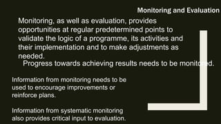 Monitoring and Evaluation
Monitoring, as well as evaluation, provides
opportunities at regular predetermined points to
validate the logic of a programme, its activities and
their implementation and to make adjustments as
needed.
Progress towards achieving results needs to be monitored.
Information from monitoring needs to be
used to encourage improvements or
reinforce plans.
Information from systematic monitoring
also provides critical input to evaluation.
 