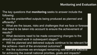 Monitoring and Evaluation
The key questions that monitoring seeks to answer include the
following:
• Are the preidentified outputs being produced as planned and
efficiently?
• What are the issues, risks and challenges that we face or foresee
that need to be taken into account to ensure the achievement of
results?
• What decisions need to be made concerning changes to the
already planned work in subsequent stages?
• Will the planned and delivered outputs continue to be relevant for
the achieve- ment of the envisioned outcomes?
• Are the outcomes we envisaged remaining relevant and effective
for achieving the overall national priorities, goals and impacts?
 