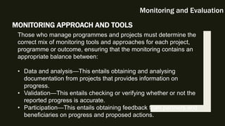 Monitoring and Evaluation
MONITORING APPROACH AND TOOLS
Those who manage programmes and projects must determine the
correct mix of monitoring tools and approaches for each project,
programme or outcome, ensuring that the monitoring contains an
appropriate balance between:
• Data and analysis—This entails obtaining and analysing
documentation from projects that provides information on
progress.
• Validation—This entails checking or verifying whether or not the
reported progress is accurate.
• Participation—This entails obtaining feedback from partners and
beneficiaries on progress and proposed actions.
 