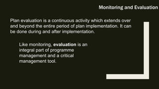Monitoring and Evaluation
Plan evaluation is a continuous activity which extends over
and beyond the entire period of plan implementation. It can
be done during and after implementation.
Like monitoring, evaluation is an
integral part of programme
management and a critical
management tool.
 