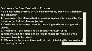 Features of a Plan Evaluation Process
A plan evaluation process should have relevance, credibility, timeliness
and efficiency.
1. Relevance – the plan evaluation process applies criteria valid for the
measurement of the plan’s objective.
2. Credibility - the same process is convincing and is not charged with
biases.
3. Timeliness – evaluation should continue throughout the
implementation of a plan, and its results should be available when
decisions have to be taken.
4. Efficiency – the evaluation should aim at minimizing its own cost and
maximizing its output.
 