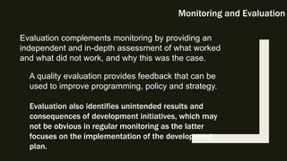 Monitoring and Evaluation
Evaluation complements monitoring by providing an
independent and in-depth assessment of what worked
and what did not work, and why this was the case.
A quality evaluation provides feedback that can be
used to improve programming, policy and strategy.
Evaluation also identifies unintended results and
consequences of development initiatives, which may
not be obvious in regular monitoring as the latter
focuses on the implementation of the development
plan.
 