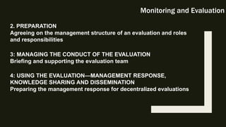 Monitoring and Evaluation
2. PREPARATION
Agreeing on the management structure of an evaluation and roles
and responsibilities
3: MANAGING THE CONDUCT OF THE EVALUATION
Briefing and supporting the evaluation team
4: USING THE EVALUATION—MANAGEMENT RESPONSE,
KNOWLEDGE SHARING AND DISSEMINATION
Preparing the management response for decentralized evaluations
 