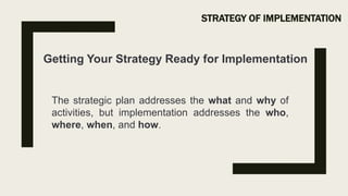 STRATEGY OF IMPLEMENTATION
Getting Your Strategy Ready for Implementation
The strategic plan addresses the what and why of
activities, but implementation addresses the who,
where, when, and how.
 