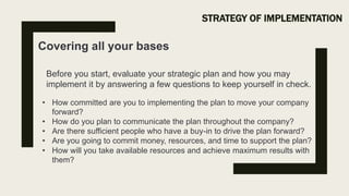 STRATEGY OF IMPLEMENTATION
Covering all your bases
• How committed are you to implementing the plan to move your company
forward?
• How do you plan to communicate the plan throughout the company?
• Are there sufficient people who have a buy-in to drive the plan forward?
• Are you going to commit money, resources, and time to support the plan?
• How will you take available resources and achieve maximum results with
them?
Before you start, evaluate your strategic plan and how you may
implement it by answering a few questions to keep yourself in check.
 