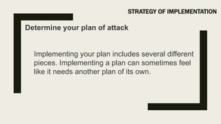 STRATEGY OF IMPLEMENTATION
Determine your plan of attack
Implementing your plan includes several different
pieces. Implementing a plan can sometimes feel
like it needs another plan of its own.
 