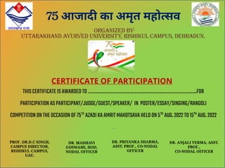 75 आजाद का अमृत महो सव
ORGANIZED BY-
UTTARAKHAND AYURVED UNIVERSITY, RISHIKUL CAMPUS, DEHRADUN.
CERTIFICATE OF PARTICIPATION
THISCERTIFICATEISAWARDEDTO……………………………………………………………………………..FOR
PARTICIPATIONASPARTICIPANT/JUDGE/GUEST/SPEAKER/ IN POSTER/ESSAY/SINGING/RANGOLI
COMPETITIONONTHEOCCASIONOF75TH
AZADIKAAMRITMAHOTSAVAHELDON5TH
AUG.2022TO15TH
AUG.2022
.
PROF. DR.D.C SINGH,
CAMPUS DIRECTOR,
RISHIKUL CAMPUS,
UAU.
DR. MADHAVI
GOSWAMI, HOD,
NODAL OFFICER
DR. PRIYANKA SHARMA,
ASST. PROF., CO-NODAL
OFFICER
DR. ANJALI VERMA, ASST.
PROF.,
CO-NODAL OFFICER
 