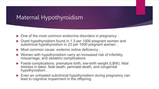 Maternal Hypothyroidism
 One of the most common endocrine disorders in pregnancy .
 Overt hypothyroidism found in 1.3 per 1000 pregnant women and
subclinical hypothyroidism in 23 per 1000 pregnant women .
 Most common cause: endemic iodine deficiency .
 Women with hypothyroidism carry an increased risk of infertility,
miscarriage, and obstetric complications
 Foetal complications: premature birth, low-birth weight (LBW), fetal
distress in labor, fetal death, perinatal death, and congenital
hypothyroidism .
 Even an untreated subclinical hypothyroidism during pregnancy can
lead to cognitive impairment in the offspring.
 