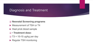 Diagnosis and Treatment
 Neonatal Screening programs
 Measurement of TSH or T4
 Heel prick blood sample
 • Treatment dose:
 T3 = 10-15 ug/kg per day
 Regular TSH monitoring
 