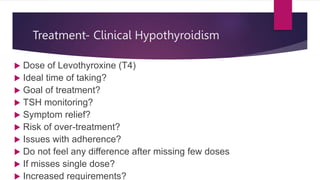 Treatment- Clinical Hypothyroidism
 Dose of Levothyroxine (T4)
 Ideal time of taking?
 Goal of treatment?
 TSH monitoring?
 Symptom relief?
 Risk of over-treatment?
 Issues with adherence?
 Do not feel any difference after missing few doses
 If misses single dose?
 Increased requirements?
 