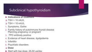 Subclinical hypothyroidism
 Indications of treatment
 TSH > 10 mlU/L
 TSH < 10 mIU/L
1. Symptoms, Goitre
2. Family history of autoimmune thyroid disease
Planning pregnancy or pregnant
3. .TPO antibody positive
4. Evidence of heart disease, dyslipidemia
5. Infertilitv
6. Psychiatic disorders
 Dose
 Start with low dose- 25-50 ug/day
 