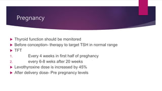 Pregnancy
 Thyroid function should be monitored
 Before conception- therapy to target TSH in normal range
 TFT
1. Every 4 weeks in first half of preghancy
2. every 6-8 weks after 20 weeks
 Levothyroxine dose is increased by 45%
 After delivery dose- Pre pregnancy levels
 