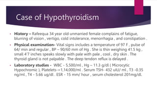 Case of Hypothyroidism
• History – Rafeequa 34 year old unmarried female complains of fatigue,
blurring of vision , vertigo, cold intolerance, menorrhagia , and constipation .
• Physical examination- Vital signs includes a temperature of 97 F , pulse of
64/ min and regular , BP – 90/60 mm of Hg . She is thin weighing 41.5 kg ,
small 4’7 inches speaks slowly with pale with pale , cool , dry skin . The
thyroid gland is not palpable . The deep tendon reflux is delayed .
• Laboratory studies - WBC - 5,500/ml , Hg – 11.3 g/dl ( Microcytic
Hypochromic ), Platelets-=1,14,000/ml . Serum TSH- 432 uIU/ ml , T3 -0.35
ng/ml , T4 - 5.66 ug/dl . ESR - 15 mm/ hour , serum cholesterol 201mg/dl.
 