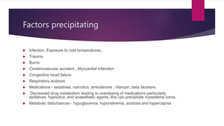 Factors precipitating
 Infection, Exposure to cold temperatures,
 Trauma
 Burns
 Cerebrovascular accident , Myocardial infarction
 Congestive heart failure
 Respiratory acidosis
 Medications - sedatives, narcotics, amiodarone , rifampin, beta blockers.
 Decreased drug metabolism leading to overdosing of medications particularly
sedatives, hypnotics, and anaesthetic agents; this can precipitate myxedema coma.
 Metabolic disturbances - hypoglycemia, hyponatremia, acidosis and hypercapnia.
 