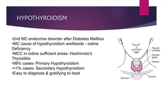 HYPOTHYROIDISM
•2nd MC endocrine disorder after Diabetes Mellitus
•MC cause of hypothyroidism worldwide - iodine
Deficiency
•MCC in iodine sufficient areas- Hashimoto's
Thyroiditis
•99% cases- Primary Hypothyroidism
•<1% cases- Secondary Hypothyroidism
•Easy to diagnose & gratifying to treat
 