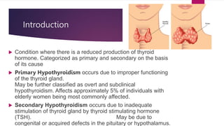 Introduction
 Condition where there is a reduced production of thyroid
hormone. Categorized as primary and secondary on the basis
of its cause
 Primary Hypothyroidism occurs due to improper functioning
of the thyroid gland.
May be further classified as overt and subclinical
hypothyroidism. Affects approximately 5% of individuals with
elderly women being most commonly affected.
 Secondary Hypothyroidism occurs due to inadequate
stimulation of thyroid gland by thyroid stimulating hormone
(TSH). May be due to
congenital or acquired defects in the pituitary or hypothalamus.
 