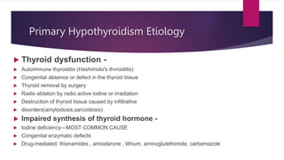 Primary Hypothyroidism Etiology
 Thyroid dysfunction -
 Autoimmune thyroiditis (Hashimoto's thvroiditis)
 Congenital absence or defect in the thyroid tissue
 Thyroid removal by surgery
 Radio ablation by radio active iodine or irradiation
 Destruction of thyroid tissue caused by infiltrative
 disorders(amyloidosis,sarcoidosis)
 Impaired synthesis of thyroid hormone -
 lodine deficiency---MOST COMMON CAUSE
 Congenital enzymatic defects
 Drug-mediated: thionamides , amiodarone , lithium, aminoglutethimide, carbemazole
 