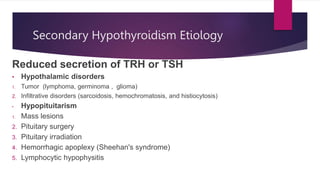 Secondary Hypothyroidism Etiology
Reduced secretion of TRH or TSH
• Hypothalamic disorders
1. Tumor (lymphoma, germinoma , glioma)
2. Infiltrative disorders (sarcoidosis, hemochromatosis, and histiocytosis)
• Hypopituitarism
1. Mass lesions
2. Pituitary surgery
3. Pituitary irradiation
4. Hemorrhagic apoplexy (Sheehan's syndrome)
5. Lymphocytic hypophysitis
 