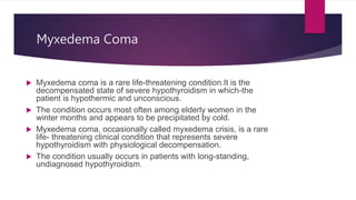 Myxedema Coma
 Myxedema coma is a rare life-threatening condition.It is the
decompensated state of severe hypothyroidism ...
