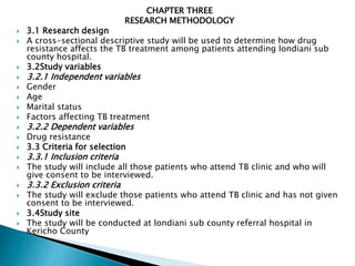 CHAPTER THREE
RESEARCH METHODOLOGY
 3.1 Research design
 A cross-sectional descriptive study will be used to determine how drug
resistance affects the TB treatment among patients attending londiani sub
county hospital.
 3.2Study variables
 3.2.1 Independent variables
 Gender
 Age
 Marital status
 Factors affecting TB treatment
 3.2.2 Dependent variables
 Drug resistance
 3.3 Criteria for selection
 3.3.1 Inclusion criteria
 The study will include all those patients who attend TB clinic and who will
give consent to be interviewed.
 3.3.2 Exclusion criteria
 The study will exclude those patients who attend TB clinic and has not given
consent to be interviewed.
 3.4Study site
 The study will be conducted at londiani sub county referral hospital in
Kericho County
 