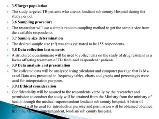  3.5Target population
 The study targeted TB patients who attends londiani sub county Hospital during the
study period.
 3.6 Sampling procedure
 The researcher will use a simple random-sampling method to get the sample size from
the available respondents.
 3.7 Sample size determination
 The desired sample size (nf) was thus estimated to be 155 respondents.
 3.8 Data collection instruments
 A structured questionnaire will be used to collect data on the study of drug resistant as a
factor affecting treatment of TB from each respondent / patients
 3.9 Data analysis and presentation
 The collected data will be analyzed using calculator and computer package that is Ms-
excel.Data was presented in frequency tables, charts and graphs and percentages were
used for interpretation purposes.
 3.9.1Ethical consideration
 Confidentiality will be assured to the respondents verbally by the researcher and
permission to conduct the study will be obtained from the Ministry from the ministry of
health through the medical superintendent londiani sub county hospital. A letter of
approval will be used for introduction purpose and permission will be obtained obtained
from the Medical superintendent, londiani sub county hospital.
 