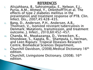REFERENCES
i. Alisjahbana, B., Sahiratmadja, E., Nelwan, E.J.,
Purva, A.M., Ahmed, Y., OttenhoffTH,et al. The
effects of type 2 diabetes mellitus in the
presentation and treatment response of PTB. Clin.
Infect. Dis., 2007,45:428-435.
ii. Bang, D., Andersen, P.H., Andersen, A.B.,
Thomsen, V., Isonized resistant tuberculosis in
Denmark; Mutations, transmission, and treatment
outcome. J. Infect., 2010,60:452-457.
iii. Chanda, M., Mwakazanga, D., Vereecken, K.,
Khondowe, S., Kapata, N., Shamputa, I., Herman,
and Leen Rigouts: Tropical Diseases Research
Centre, Biomedical Sciences Department,
iv. Churchill Davidson, (2008).Medical Dictionary 16th
edition.
v. Churchill, Livingstone Dictionary. (2008). 16th
edition.
 