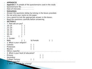  APPENDICES
 Appendix I: A sample of the questionnaire used in the study
 Questionnaire No. …………………
 Date of interview……………………
 Instructions
 Answer the questions below by ticking in the boxes provided.
 Do not write your name on the paper.
 Use a pencil to tick the appropriate answer in the boxes.
 Read the questions carefully before answering.
 SECTION A
 1. How old are you?
 20-24 [ ]
 25-29 [ ]
 30-34 [ ]
 35-39 [ ]
 40-44 [ ]
 45+ [ ]
 2. Gender
 Male [ ] b) Female [ ]
 3. What is your religion?
 Catholic [ ]
 Protestant [ ]
 Muslim [ ]
 Others (specify)…………………………………………………………………
 4. What is your level of education?
 Primary [ ]
 Secondary [ ]
 College/Tertiary [ ]
 Others (specify)..........................................................................................................
 5. What do you do for a living?
 
