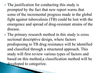  The justification for conducting this study is
prompted by the fact that new report warns that
some of the incremental progress made in the global
fight against tuberculosis (TB) could be lost with the
emergence and spread of drug-resistant strains of the
disease.
 The primary research method in this study is cross
sectional descriptive design, where factors
predisposing to TB drug resistance will be identified
and classified through a structured approach. This
study will first review various types of factors and
based on this method,a classification method will be
developed to categorize.
 