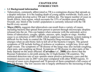 CHAPTER ONE
INTRODUCTION
 1.1 Background information
 Tuberculosis, commonly abbreviated as TB is a contagious disease that spreads as
a droplet infection. It is the leading death of young adults worldwide. Each year, 8
million people develop active TB and 3 million die. The largest number of cases in
South Africa, Asia region, which accounts for 33% of incident cases globally.
Overall, one–third of the world’s population is currently infected with the TB
bacilli every second.
 Mayo (2011), suggests that tuberculosis can result from a variety of causes
including bacteria that spread from person to person through microscopic droplets
released into the air. This can happen when someone with the untreated, active
forms of tuberculosis, coughs, speaks, sneezes, spits, laughs or sings. Another
cause is co-infection of HIV/AIDS which suppresses the immune system making it
difficult for the body to control the TB bacteria.Drug-resistant TB (DR-TB)
emerges when an anti-biotic fails to kill all of the bacteria it targets. The general
symptoms of TB include feeling of sickness or weakness, weight loss, fever and
night sweats. The symptoms of TB disease of the lungs may also include coughing,
chest pain, and coughing up blood. Symptoms of TB disease in other parts of the
body depend on the areas affected. (Carvalhoet al., 2008) also shows that the
Russian Federation is eleventh among the 22 high-burden TB countries. The
estimated detection rate of new sputum smear positive pulmonary cases and the
treatment success rate in 2007 were poor compared with other WHO regions. 51
percent of cases were diagnosed and 70 percent of them completed a full course of
anti-TB therapy. The low success rate is largely attributed to the increasing of drug
resistant TB cases.
 