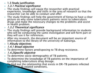  1.3 Study justification
 1.3.1 Practical significance
 The study findings will equip the researcher with practical
experience, knowledge and skills in the area of research so that the
researcher can be able to conduct and offer
 The study findings will help the government of Kenya to have a clear
picture on why some tuberculosis patients resist to tuberculosis
drugs and make the necessary changes to the problems and assist
in health problem.
 1.3.2 Theoretical significance
 The study findings will provide background information to students
who will be conducting the same investigation and will form part or
they will use it for references.
 After my research, the document will be an important source of
information to the library of the university of kabianga.
 1.4Study objectives
 1.4.1 Broad objective
 To determine factors predisposing to TB drug resistance.
 1.4.2Specific objective
 To determine socio-demographic of TB patients.
 To determine the knowledge of TB patients on the importance of
completing tuberculosis drug dosage.
 To find out the relationship that exists in DR-TB patients infected
with other ill-related conditions.
 