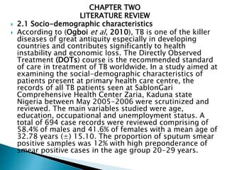 CHAPTER TWO
LITERATURE REVIEW
 2.1 Socio-demographic characteristics
 According to (Ogboi et al, 2010), TB is one of the killer
diseases of great antiquity especially in developing
countries and contributes significantly to health
instability and economic loss. The Directly Observed
Treatment (DOTs) course is the recommended standard
of care in treatment of TB worldwide. In a study aimed at
examining the social-demographic characteristics of
patients present at primary health care centre, the
records of all TB patients seen at SablonGari
Comprehensive Health Center Zaria, Kaduna state
Nigeria between May 2005-2006 were scrutinized and
reviewed. The main variables studied were age,
education, occupational and unemployment status. A
total of 694 case records were reviewed comprising of
58.4% of males and 41.6% of females with a mean age of
32.78 years (±) 15.10. The proportion of sputum smear
positive samples was 12% with high preponderance of
smear positive cases in the age group 20-29 years.
 
