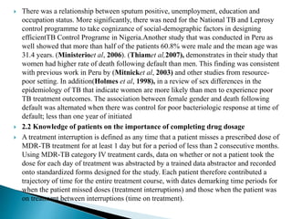  There was a relationship between sputum positive, unemployment, education and
occupation status. More significantly, there was need for the National TB and Leprosy
control programme to take cognizance of social-demographic factors in designing
efficientTB Control Programe in Nigeria.Another study that was conducted in Peru as
well showed that more than half of the patients 60.8% were male and the mean age was
31.4 years. (Ministerioet al, 2006). (Thiamet al,2007), demonstrates in their study that
women had higher rate of death following default than men. This finding was consistent
with previous work in Peru by (Mitnicket al, 2003) and other studies from resource-
poor setting. In addition(Holmes et al, 1998), in a review of sex differences in the
epidemiology of TB that indicate women are more likely than men to experience poor
TB treatment outcomes. The association between female gender and death following
default was alternated when there was control for poor bacteriologic response at time of
default; less than one year of initiated
 2.2 Knowledge of patients on the importance of completing drug dosage
 A treatment interruption is defined as any time that a patient misses a prescribed dose of
MDR-TB treatment for at least 1 day but for a period of less than 2 consecutive months.
Using MDR-TB category IV treatment cards, data on whether or not a patient took the
dose for each day of treatment was abstracted by a trained data abstractor and recorded
onto standardized forms designed for the study. Each patient therefore contributed a
trajectory of time for the entire treatment course, with dates demarking time periods for
when the patient missed doses (treatment interruptions) and those when the patient was
on treatment between interruptions (time on treatment).
 