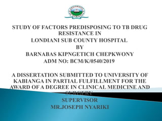 STUDY OF FACTORS PREDISPOSING TO TB DRUG
RESISTANCE IN
LONDIANI SUB COUNTY HOSPITAL
BY
BARNABAS KIPNGETICH CHEPKWONY
ADM NO: BCM/K/0540/2019
A DISSERTATION SUBMITTED TO UNIVERSITY OF
KABIANGA IN PARTIAL FULFILLMENT FOR THE
AWARD OF A DEGREE IN CLINICAL MEDICINE AND
SURGERY
SUPERVISOR
MR.JOSEPH NYARIKI
 