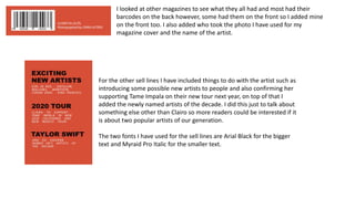 I looked at other magazines to see what they all had and most had their
barcodes on the back however, some had them on the front so I added mine
on the front too. I also added who took the photo I have used for my
magazine cover and the name of the artist.
For the other sell lines I have included things to do with the artist such as
introducing some possible new artists to people and also confirming her
supporting Tame Impala on their new tour next year, on top of that I
added the newly named artists of the decade. I did this just to talk about
something else other than Clairo so more readers could be interested if it
is about two popular artists of our generation.
The two fonts I have used for the sell lines are Arial Black for the bigger
text and Myraid Pro Italic for the smaller text.
 
