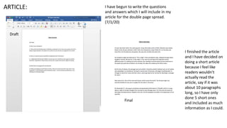 I have begun to write the questions
and answers which I will include in my
article for the double page spread.
(7/1/20)
I finished the article
and I have decided on
doing a short article
because I feel like
readers wouldn’t
actually read the
article, say if it was
about 10 paragraphs
long, so I have only
done 5 short ones
and included as much
information as I could.
ARTICLE:
Draft
Final
 