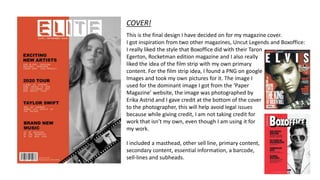 COVER!
This is the final design I have decided on for my magazine cover.
I got inspiration from two other magazines, Uncut Legends and Boxoffice:
I really liked the style that Boxoffice did with their Taron
Egerton, Rocketman edition magazine and I also really
liked the idea of the film strip with my own primary
content. For the film strip idea, I found a PNG on google
Images and took my own pictures for it. The image I
used for the dominant image I got from the ‘Paper
Magazine’ website, the image was photographed by
Erika Astrid and I gave credit at the bottom of the cover
to the photographer, this will help avoid legal issues
because while giving credit, I am not taking credit for
work that isn’t my own, even though I am using it for
my work.
I included a masthead, other sell line, primary content,
secondary content, essential information, a barcode,
sell-lines and subheads.
 