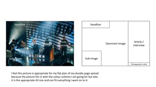 Photographer credit
Headline
Dominant Image
Sub-image
Article /
Interview
Photographer credit
Headline
Dominant Image
Sub-image
Article /
Interview
I feel this picture is appropriate for my flat plan of my double page spread
because the picture fits in with the colour scheme I am going for but also
it is the appropriate A3 size and can fit everything I want on to it.
 