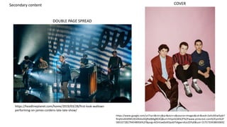 COVER
DOUBLE PAGE SPREAD
https://headlineplanet.com/home/2019/03/28/first-look-wallows-
performing-on-james-cordens-late-late-show/
Secondary content
https://www.google.com/url?sa=i&rct=j&q=&esrc=s&source=images&cd=&ved=2ahUKEwi5pb7
RrqHmAhXR4IUKHZklAs0QjRx6BAgBEAQ&url=https%3A%2F%2Fwww.pinterest.com%2Fpin%2F
585327282794548956%2F&psig=AOvVaw0oXOpv6Y5Agwrs4zo2DYy0&ust=1575733438650692
 