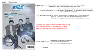 Essential information
Masthead
I have used the same font I used in the main sell line as well as adding ‘drop
shadow’ which helps it stand out more so it doesn't look so plain.
The essential information tells us the price of the magazine as well as
the date it was brought out. `The ‘December, 2019’ tells us that this is
an issue that ELITE releases monthly.
Plug
Barcode
The plug shows us how inside the magazine is
a free poster which will edge the reader
further towards wanting to buy the magazine.
Sell-line The ‘featuring’ shows many other artists whose music is enjoyed by may teens
today- this is also used to make more people buy the magazine. I also used
colours for the writing which are in the rainbow overlay I added onto the cover.
Draft 1 – front cover
To make this better I could include some of my
own images as well as giving credit to who
took the picture and adding more sell lines.
 