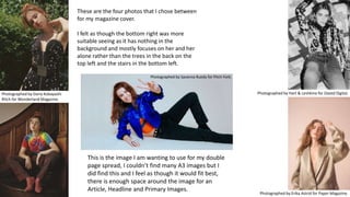 These are the four photos that I chose between
for my magazine cover.
I felt as though the bottom right was more
suitable seeing as it has nothing in the
background and mostly focuses on her and her
alone rather than the trees in the back on the
top left and the stairs in the bottom left.
Photographed by Hart & Leshkina for Dazed Digital.
Photographed by Erika Astrid for Paper Magazine.
Photographed by Daria Kobayashi
Ritch for Wonderland Magazine.
This is the image I am wanting to use for my double
page spread, I couldn’t find many A3 images but I
did find this and I feel as though it would fit best,
there is enough space around the image for an
Article, Headline and Primary Images.
Photographed by Savanna Ruedy for Pitch Fork.
 