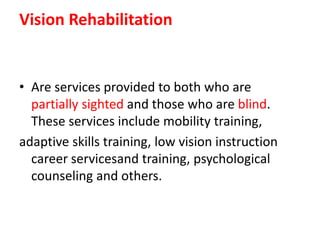 Vision Rehabilitation
• Are services provided to both who are
partially sighted and those who are blind.
These services include mobility training,
adaptive skills training, low vision instruction
career servicesand training, psychological
counseling and others.
 