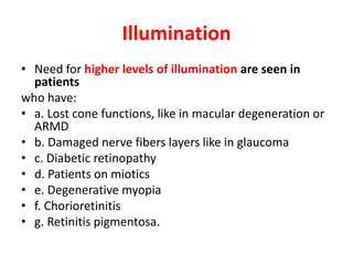 Illumination
• Need for higher levels of illumination are seen in
patients
who have:
• a. Lost cone functions, like in macular degeneration or
ARMD
• b. Damaged nerve fibers layers like in glaucoma
• c. Diabetic retinopathy
• d. Patients on miotics
• e. Degenerative myopia
• f. Chorioretinitis
• g. Retinitis pigmentosa.
 