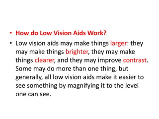 • How do Low Vision Aids Work?
• Low vision aids may make things larger: they
may make things brighter, they may make
things clearer, and they may improve contrast.
Some may do more than one thing, but
generally, all low vision aids make it easier to
see something by magnifying it to the level
one can see.
 