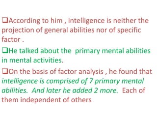 According to him , intelligence is neither the
projection of general abilities nor of specific
factor .
He talked about the primary mental abilities
in mental activities.
On the basis of factor analysis , he found that
intelligence is comprised of 7 primary mental
abilities. And later he added 2 more. Each of
them independent of others
 