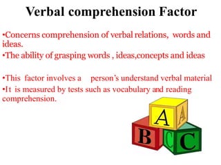 Verbal comprehension Factor
•Concerns comprehension of verbal relations, words and
ideas.
•The ability of grasping words , ideas,concepts and ideas
•This factor involves a person’s understand verbal material
•It is measured by tests such as vocabulary and reading
comprehension.
 