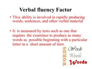 Verbal fluency Factor
• This ability is involved in rapidly producing
words, sentences, and other verbal material
• It is measured by tests such as one that
requires the examinee to produce as many
words as possible beginning with a particular
letter in a short amount of time.
 