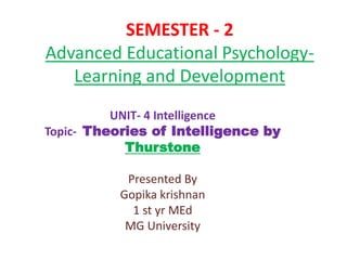 SEMESTER - 2
Advanced Educational Psychology-
Learning and Development
UNIT- 4 Intelligence
Topic- Theories of Intelligence by
Thurstone
Presented By
Gopika krishnan
1 st yr MEd
MG University
 