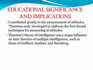 EDUCATIONALSIGNIFICANCE
AND IMPLICATIONS
Contributed greatly to the measurement of attitudes.
‘Thurston scale’ developed in 1928was the first formal
techniques for measuring of attitudes
Thurston’s theory of intelligence was a major influence
on later theories of multiple intelligences, such as
those of Guilford, Gardner, and Sternberg.
 